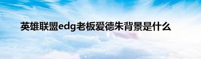 英雄联盟EDG老板爱德朱：从幕后富豪到电竞大亨的传奇人生